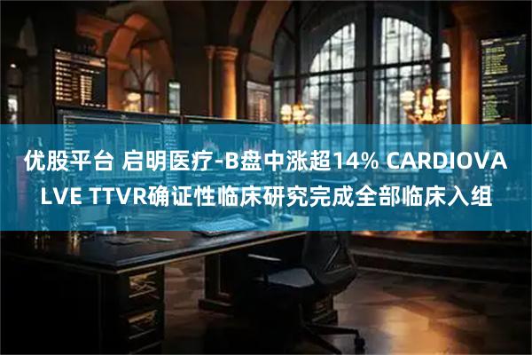 優(yōu)股平臺(tái) 啟明醫(yī)療-B盤中漲超14% CARDIOVALVE TTVR確證性臨床研究完成全部臨床入組