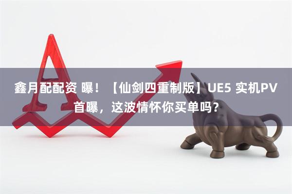 鑫月配配資 曝！【仙劍四重制版】UE5 實(shí)機(jī)PV首曝，這波情懷你買單嗎？