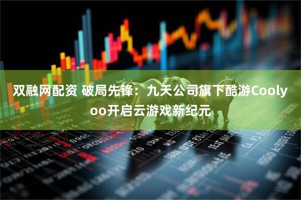 雙融網(wǎng)配資 破局先鋒：九天公司旗下酷游Coolyoo開啟云游戲新紀(jì)元