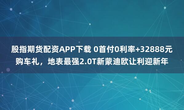 股指期貨配資APP下載 0首付0利率+32888元購車禮，地表最強(qiáng)2.0T新蒙迪歐讓利迎新年