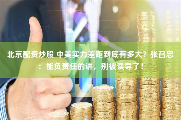 北京配資炒股 中美實(shí)力差距到底有多大？張召忠：能負(fù)責(zé)任的講，別被誤導(dǎo)了！