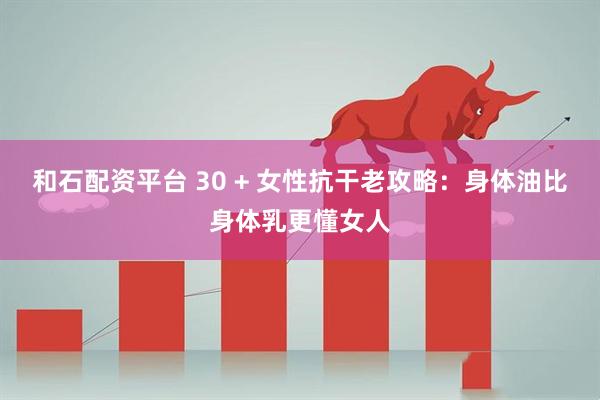和石配資平臺(tái) 30 + 女性抗干老攻略：身體油比身體乳更懂女人